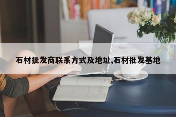 石材批发商联系方式及地址,石材批发基地