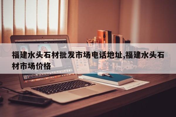 福建水头石材批发市场电话地址,福建水头石材市场价格