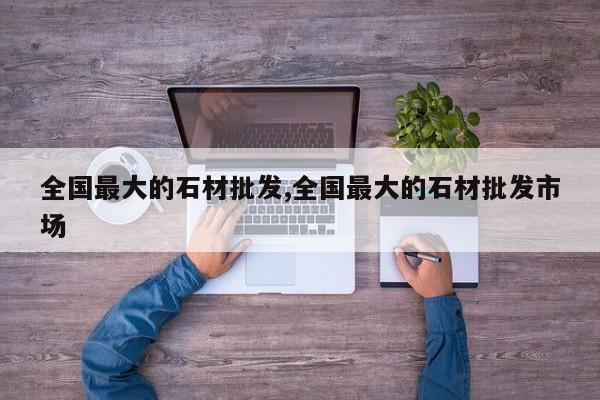 全国最大的石材批发,全国最大的石材批发市场