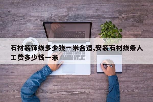 石材装饰线多少钱一米合适,安装石材线条人工费多少钱一米