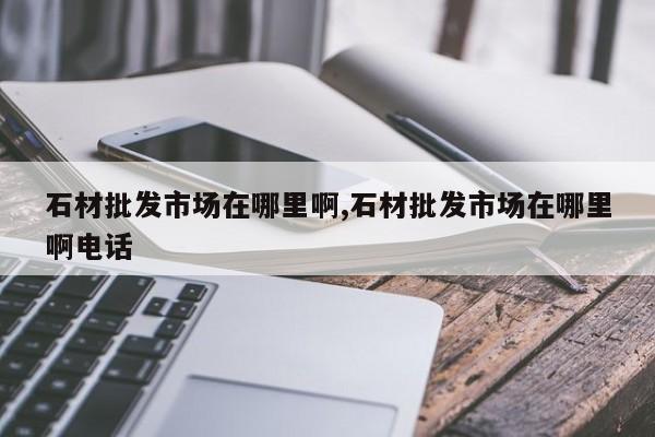 石材批发市场在哪里啊,石材批发市场在哪里啊电话