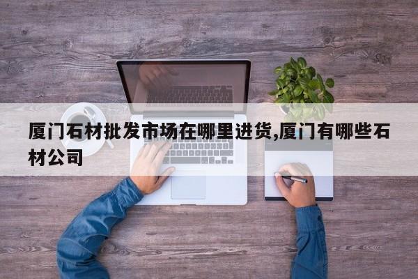 厦门石材批发市场在哪里进货,厦门有哪些石材公司