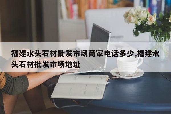 福建水头石材批发市场商家电话多少,福建水头石材批发市场地址