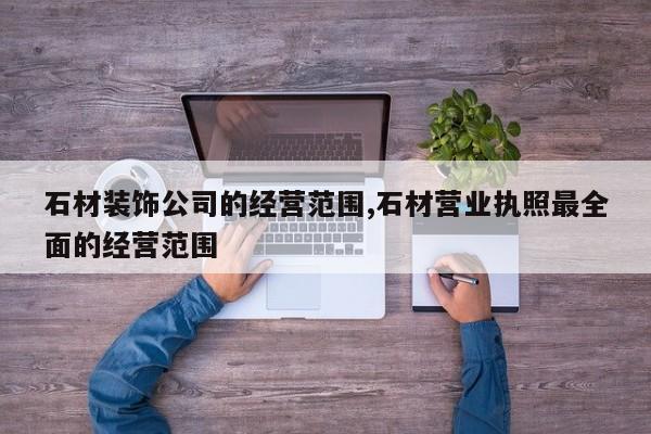 石材装饰公司的经营范围,石材营业执照最全面的经营范围